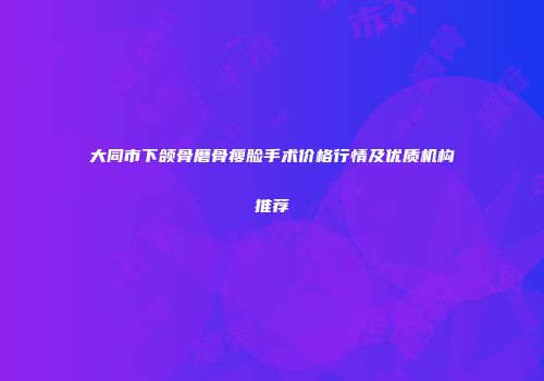 大同市下颌骨磨骨瘦脸手术价格行情及优质机构推荐