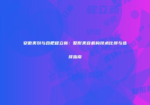安徽美刻与合肥程立新：整形美容机构技术比拼与选择指南