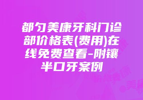 都匀美康牙科门诊部价格表(费用)在线免费查看-附镶半口牙案例