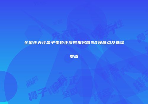 全国先天性鼻子歪矫正医院排名前50强盘点及选择要点