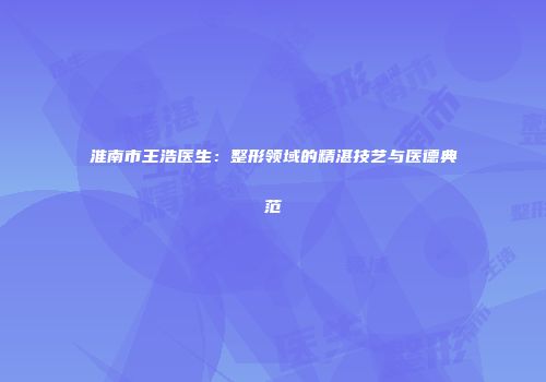 淮南市王浩医生：整形领域的精湛技艺与医德典范