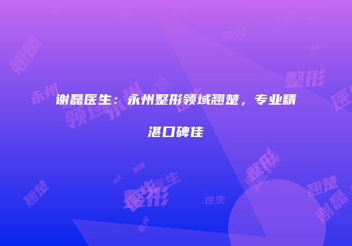 谢磊医生：永州整形领域翘楚，专业精湛口碑佳