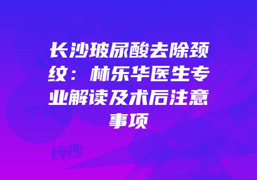 长沙玻尿酸去除颈纹：林乐华医生专业解读及术后注意事项