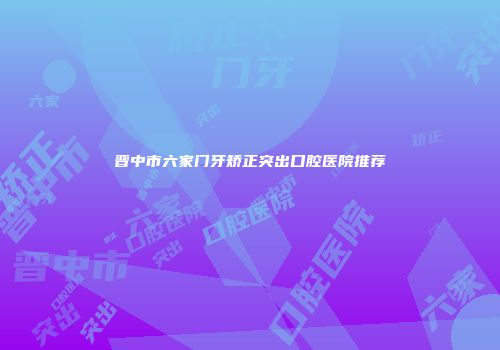 晋中市六家门牙矫正突出口腔医院推荐
