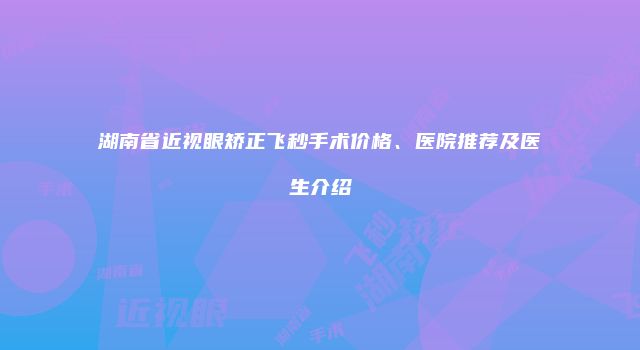 湖南省近视眼矫正飞秒手术价格、医院推荐及医生介绍