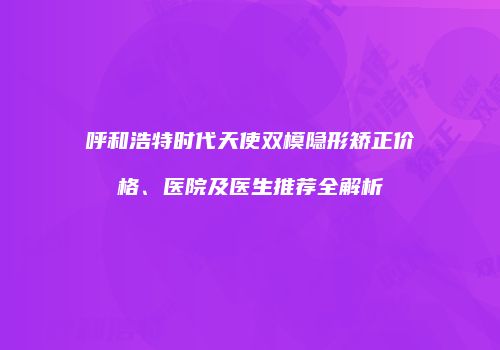 呼和浩特时代天使双模隐形矫正价格、医院及医生推荐全解析