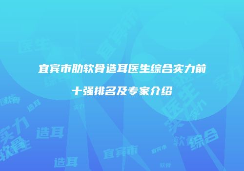 宜宾市肋软骨造耳医生综合实力前十强排名及专家介绍