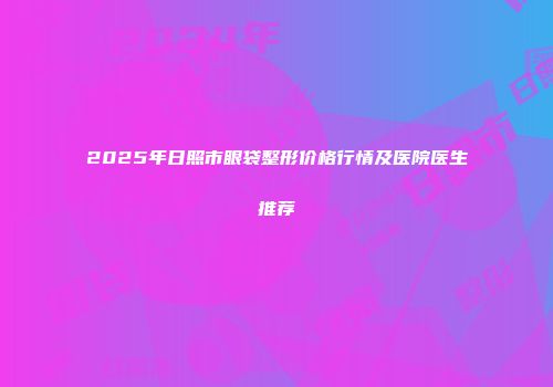 2025年日照市眼袋整形价格行情及医院医生推荐