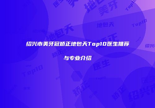 绍兴市美牙冠矫正地包天Top10医生推荐与专业介绍