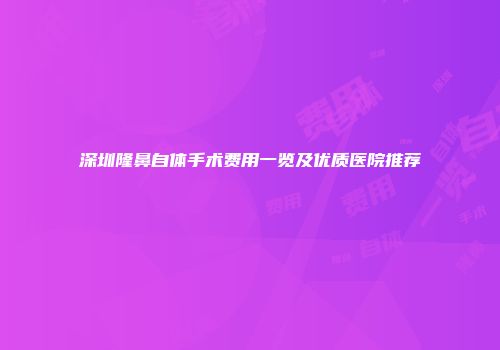 深圳隆鼻自体手术费用一览及优质医院推荐