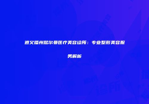 遵义播州熙尔曼医疗美容诊所：专业整形美容服务解析