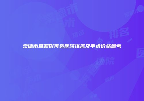 常德市耳畸形再造医院排名及手术价格参考