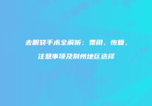 去眼袋手术全解析：费用、恢复、注意事项及荆州地区选择