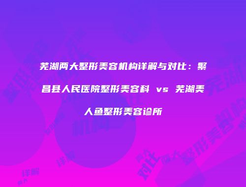 芜湖两大整形美容机构详解与对比：繁昌县人民医院整形美容科 vs 芜湖美人鱼整形美容诊所