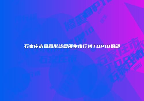 石家庄市鼻畸形修复医生排行榜TOP10揭晓