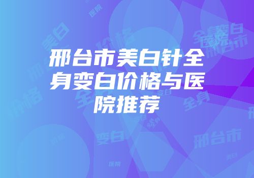 邢台市美白针全身变白价格与医院推荐