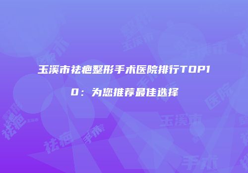 玉溪市祛疤整形手术医院排行TOP10：为您推荐最佳选择
