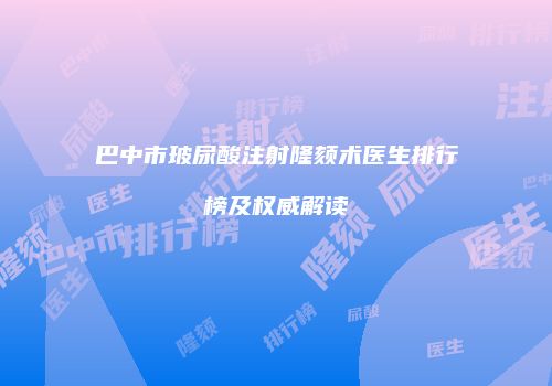 巴中市玻尿酸注射隆颏术医生排行榜及权威解读