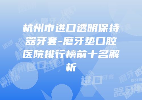 杭州市进口透明保持器牙套-磨牙垫口腔医院排行榜前十名解析
