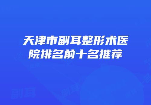 天津市副耳整形术医院排名前十名推荐