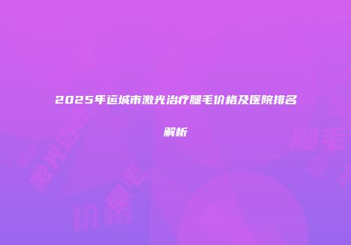 2025年运城市激光治疗腿毛价格及医院排名解析