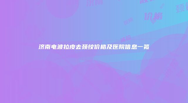 济南电波拉皮去颈纹价格及医院信息一览