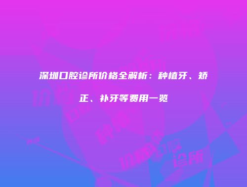 深圳口腔诊所价格全解析：种植牙、矫正、补牙等费用一览