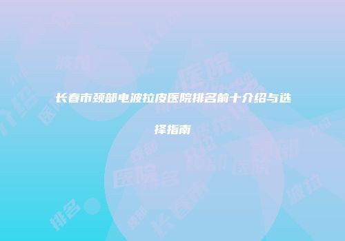 长春市颈部电波拉皮医院排名前十介绍与选择指南