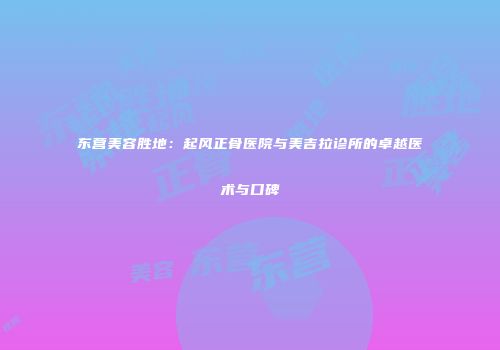 东营美容胜地：起风正骨医院与美吉拉诊所的卓越医术与口碑