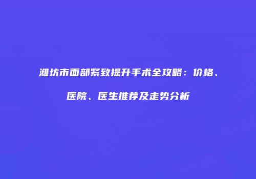 潍坊市面部紧致提升手术全攻略：价格、医院、医生推荐及走势分析