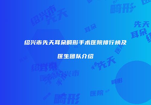 绍兴市先天耳朵畸形手术医院排行榜及医生团队介绍