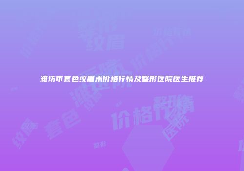 潍坊市套色纹眉术价格行情及整形医院医生推荐