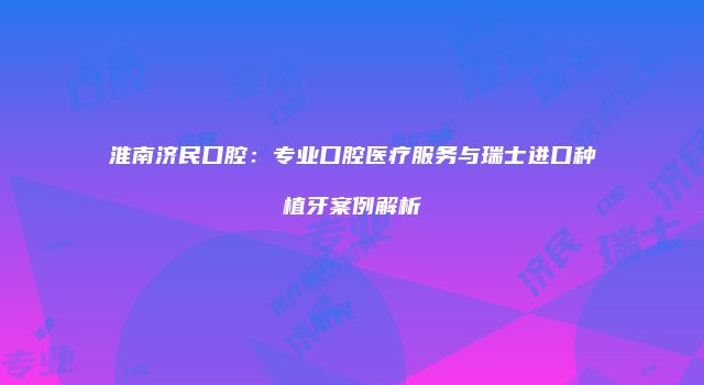 淮南济民口腔：专业口腔医疗服务与瑞士进口种植牙案例解析
