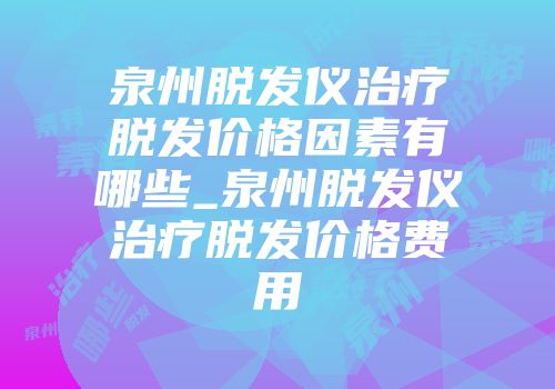 泉州脱发仪治疗脱发价格因素有哪些_泉州脱发仪治疗脱发价格费用