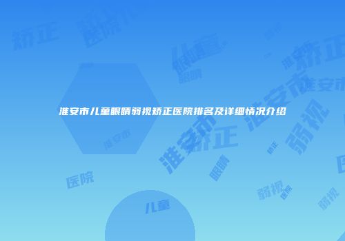 淮安市儿童眼睛弱视矫正医院排名及详细情况介绍