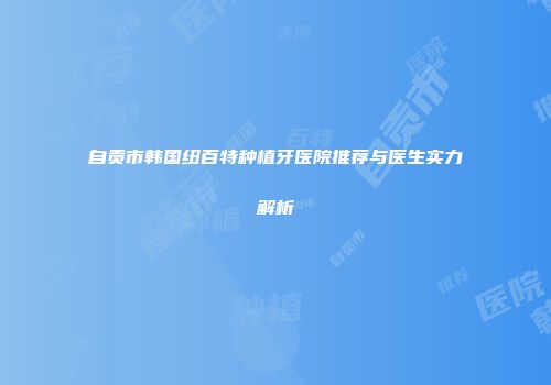 自贡市韩国纽百特种植牙医院推荐与医生实力解析