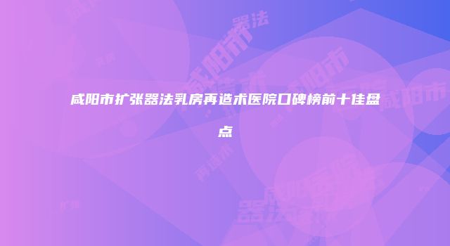 咸阳市扩张器法乳房再造术医院口碑榜前十佳盘点