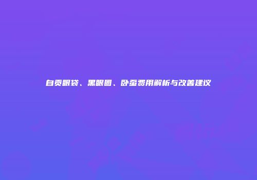 自贡眼袋、黑眼圈、卧蚕费用解析与改善建议