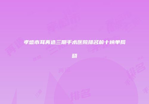 孝感市耳再造三期手术医院排名前十榜单揭晓