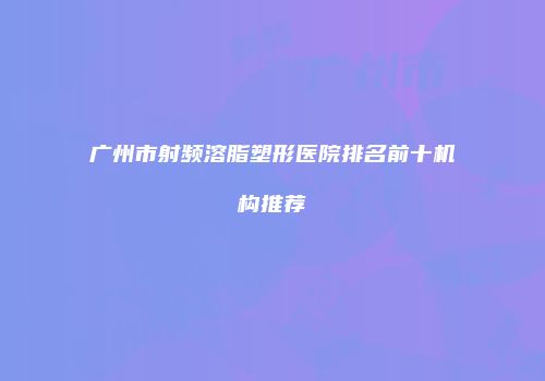 广州市射频溶脂塑形医院排名前十机构推荐