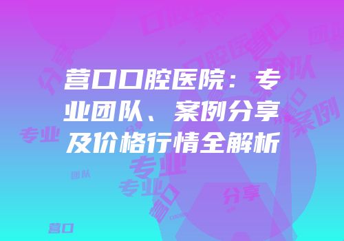 营口口腔医院：专业团队、案例分享及价格行情全解析