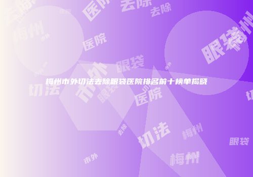 梅州市外切法去除眼袋医院排名前十榜单揭晓