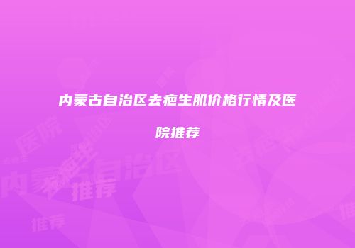 内蒙古自治区去疤生肌价格行情及医院推荐