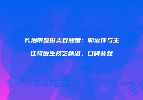 长治市整形美容翘楚：郭爱萍与王佳琦医生技艺精湛，口碑斐然