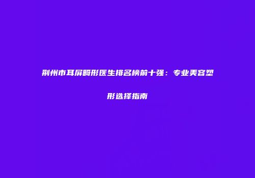 荆州市耳屏畸形医生排名榜前十强：专业美容塑形选择指南