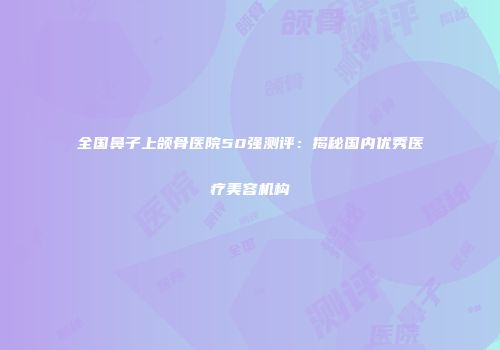 全国鼻子上颌骨医院50强测评：揭秘国内优秀医疗美容机构