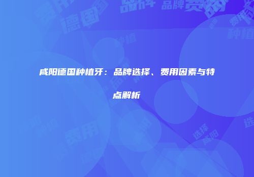 咸阳德国种植牙：品牌选择、费用因素与特点解析