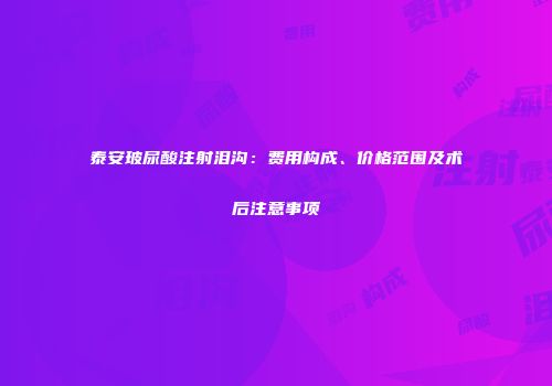 泰安玻尿酸注射泪沟：费用构成、价格范围及术后注意事项