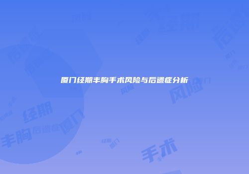 厦门经期丰胸手术风险与后遗症分析