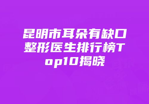 昆明市耳朵有缺口整形医生排行榜Top10揭晓